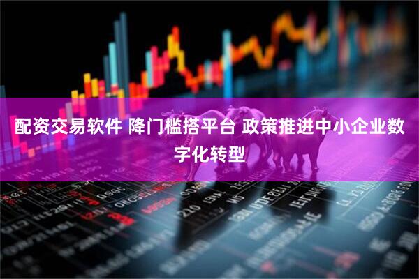 配资交易软件 降门槛搭平台 政策推进中小企业数字化转型