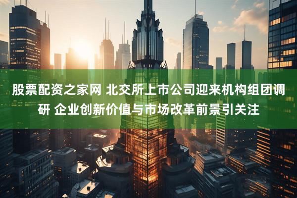 股票配资之家网 北交所上市公司迎来机构组团调研 企业创新价值与市场改革前景引关注