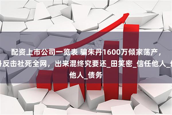 配资上市公司一览表 骗朱丹1600万倾家荡产，朱丹反击社死全网，出来混终究要还_田笑密_信任他人_债务