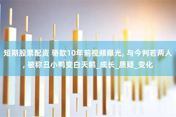 短期股票配资 骆歆10年前视频曝光, 与今判若两人, 被称丑小鸭变白天鹅_成长_质疑_变化