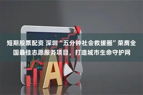 短期股票配资 深圳“五分钟社会救援圈”荣膺全国最佳志愿服务项目，打造城市生命守护网