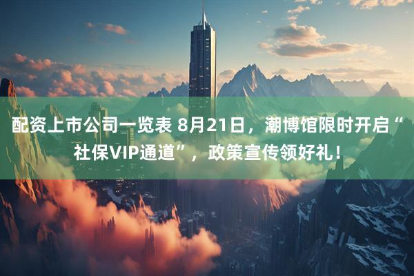 配资上市公司一览表 8月21日，潮博馆限时开启“社保VIP通道”，政策宣传领好礼！