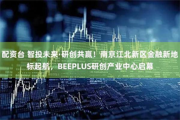 配资台 智投未来·研创共赢！南京江北新区金融新地标起航，BEEPLUS研创产业中心启幕