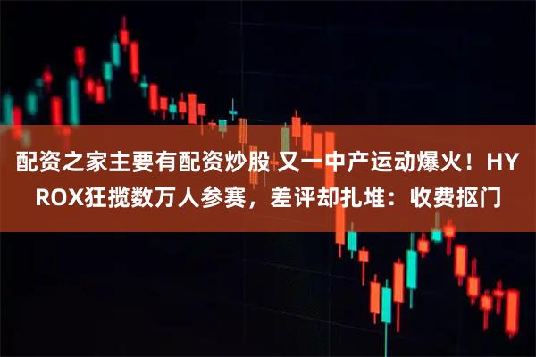 配资之家主要有配资炒股 又一中产运动爆火！HYROX狂揽数万人参赛，差评却扎堆：收费抠门