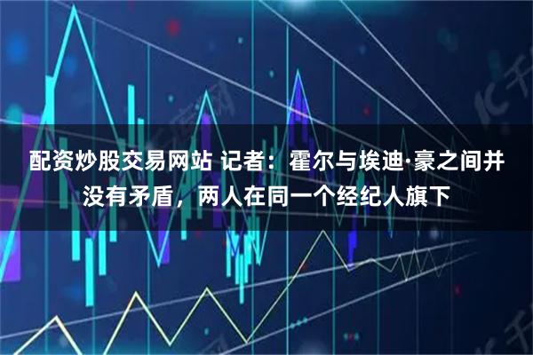 配资炒股交易网站 记者：霍尔与埃迪·豪之间并没有矛盾，两人在同一个经纪人旗下