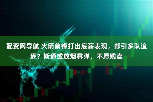 配资网导航 火箭前锋打出底薪表现，却引多队追逐？斯通或放烟雾弹，不愿贱卖