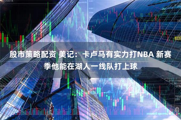 股市策略配资 美记：卡卢马有实力打NBA 新赛季他能在湖人一线队打上球