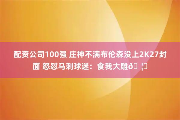 配资公司100强 庄神不满布伦森没上2K27封面 怒怼马刺球迷：食我大雕🦅